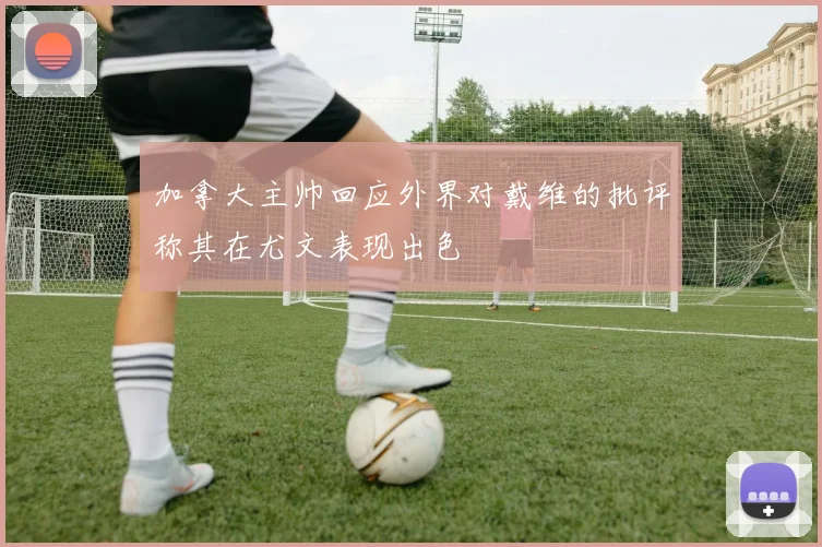 加拿大主帅回应外界对戴维的批评称其在尤文表现出色