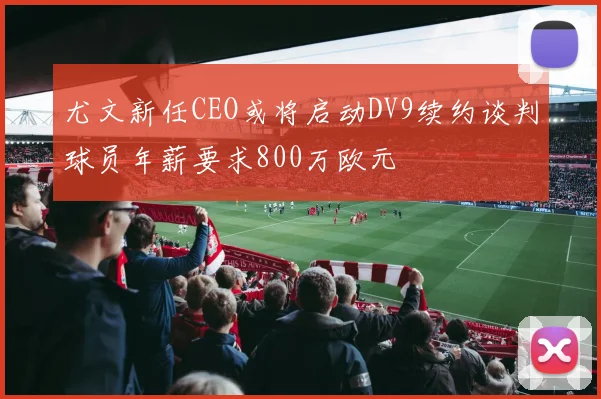 尤文新任CEO或将启动DV9续约谈判球员年薪要求800万欧元