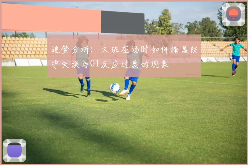 追梦分析：文班在场时如何掩盖防守失误与G1反应过度的现象