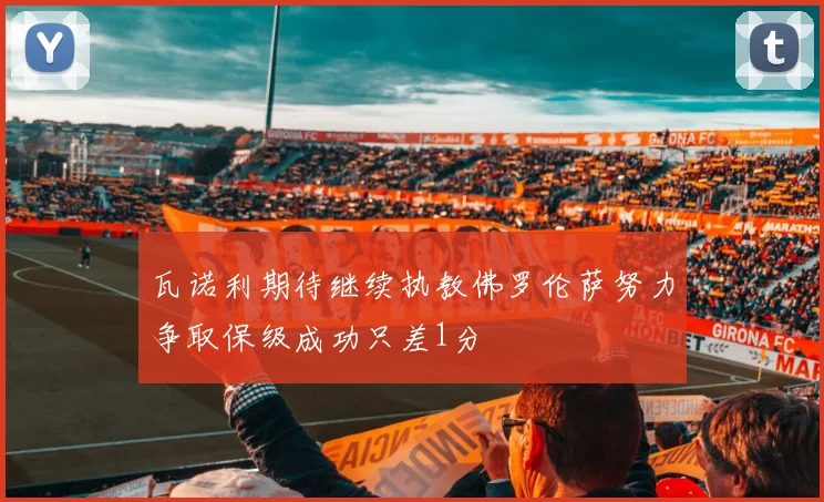 瓦诺利期待继续执教佛罗伦萨努力争取保级成功只差1分