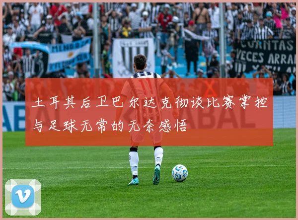 土耳其后卫巴尔达克彻谈比赛掌控与足球无常的无奈感悟