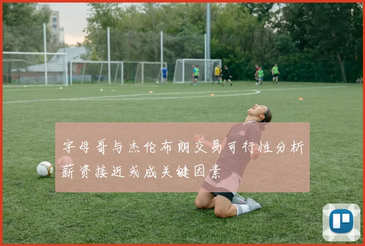 字母哥与杰伦布朗交易可行性分析薪资接近或成关键因素