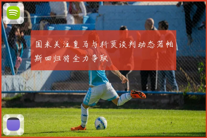 国米关注皇马与科莫谈判动态若帕斯回归将全力争取