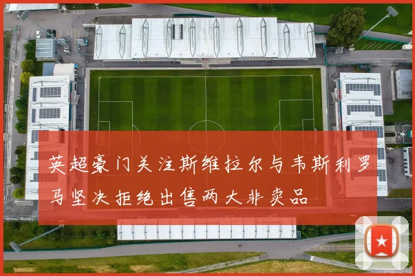 英超豪门关注斯维拉尔与韦斯利罗马坚决拒绝出售两大非卖品