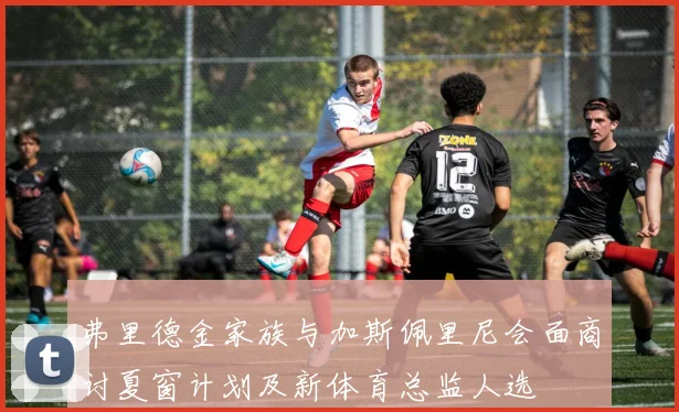 弗里德金家族与加斯佩里尼会面商讨夏窗计划及新体育总监人选