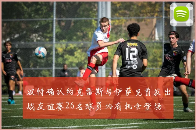 波特确认约克雷斯与伊萨克首发出战友谊赛26名球员均有机会登场