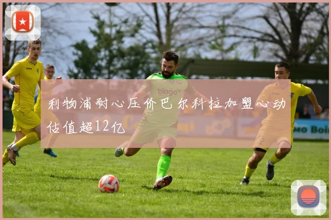 利物浦耐心压价巴尔科拉加盟心动估值超12亿