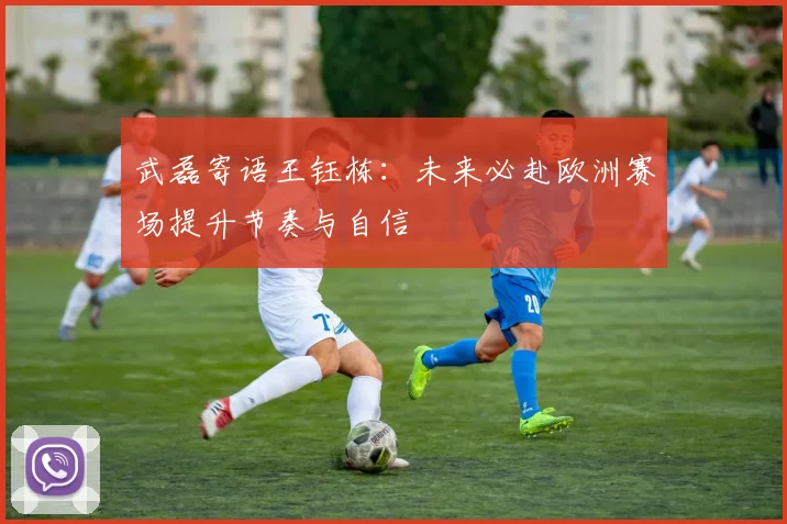 武磊寄语王钰栋：未来必赴欧洲赛场提升节奏与自信