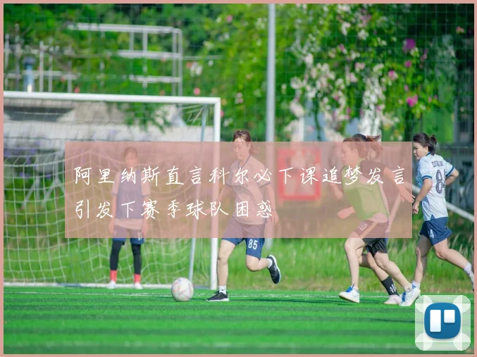 阿里纳斯直言科尔必下课追梦发言引发下赛季球队困惑