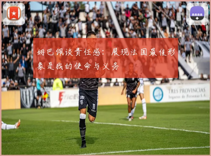 姆巴佩谈责任感：展现法国最佳形象是我的使命与义务
