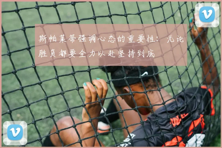 斯帕莱蒂强调心态的重要性：无论胜负都要全力以赴坚持到底
