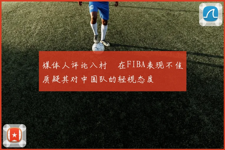 媒体人评论八村塁在FIBA表现不佳质疑其对中国队的轻视态度