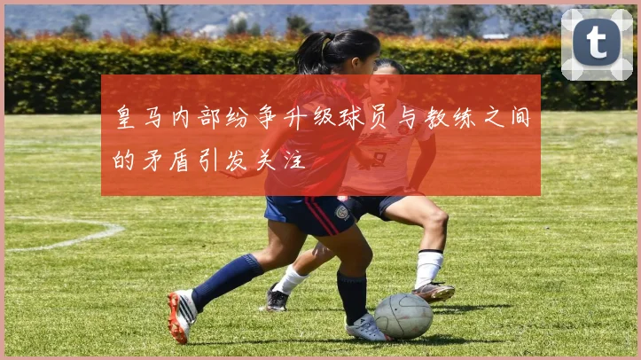 皇马内部纷争升级球员与教练之间的矛盾引发关注