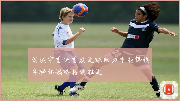 刘诚宇首次首发进球助力申花锋线年轻化战略持续推进