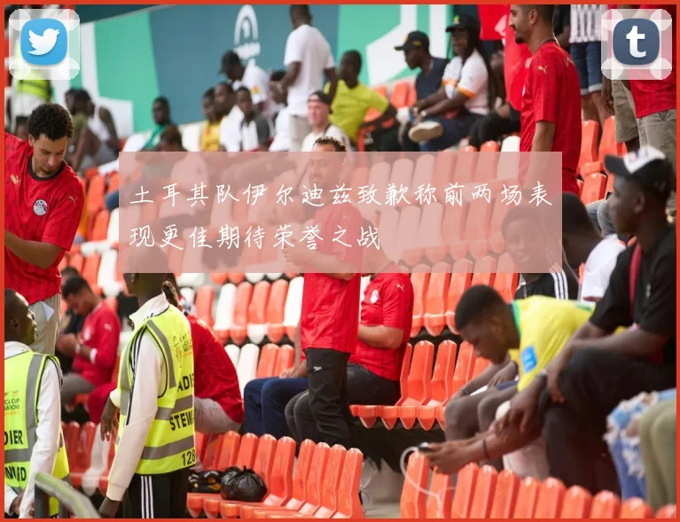 土耳其队伊尔迪兹致歉称前两场表现更佳期待荣誉之战