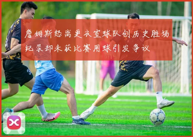 詹姆斯怒离更衣室球队创历史胜场纪录却未获比赛用球引发争议