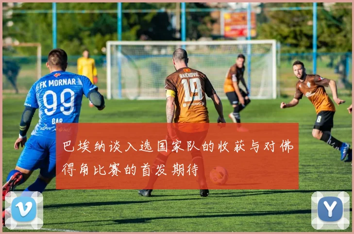 巴埃纳谈入选国家队的收获与对佛得角比赛的首发期待