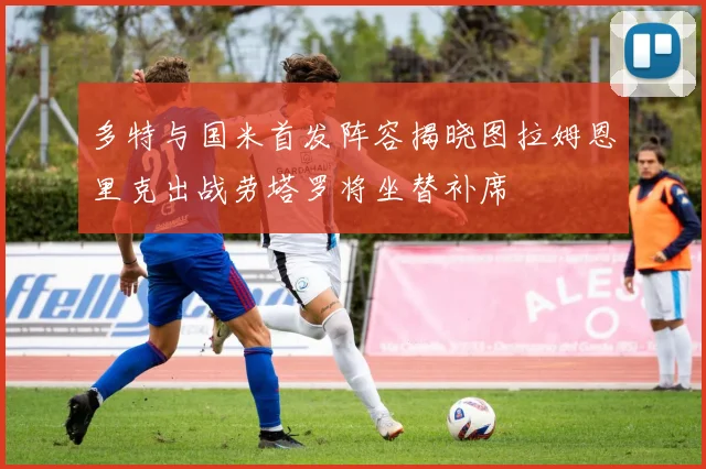 多特与国米首发阵容揭晓图拉姆恩里克出战劳塔罗将坐替补席