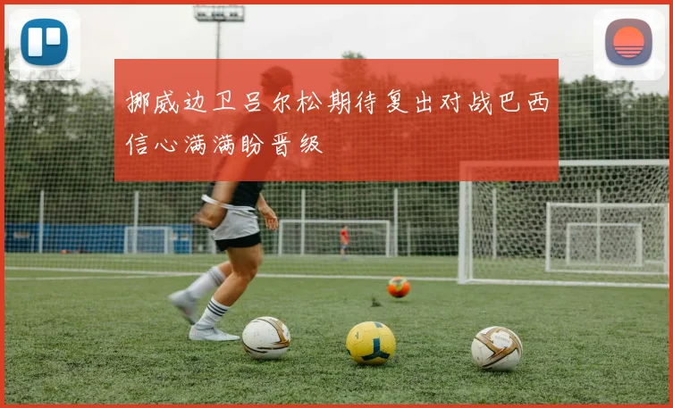挪威边卫吕尔松期待复出对战巴西信心满满盼晋级