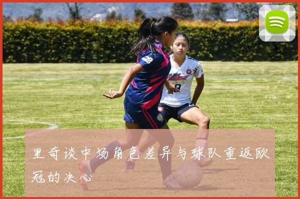 里奇谈中场角色差异与球队重返欧冠的决心