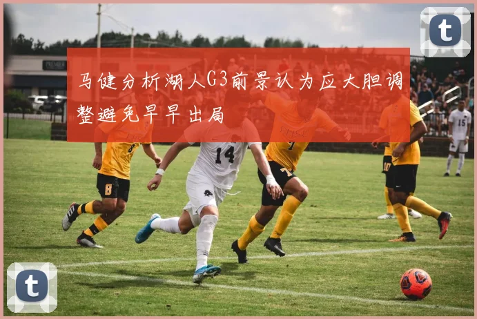 马健分析湖人G3前景认为应大胆调整避免早早出局
