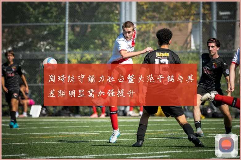 周琦防守能力独占鳌头范子铭与其差距明显需加强提升