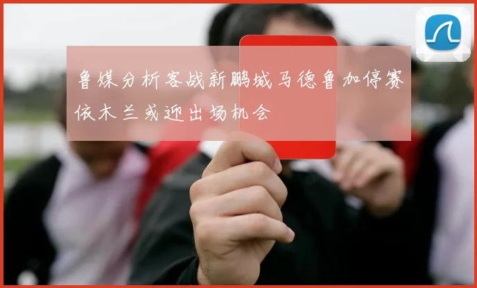 鲁媒分析客战新鹏城马德鲁加停赛依木兰或迎出场机会