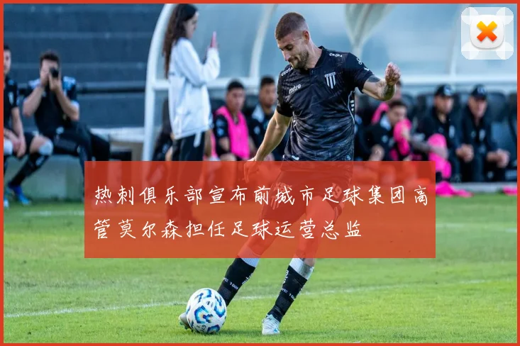 热刺俱乐部宣布前城市足球集团高管莫尔森担任足球运营总监